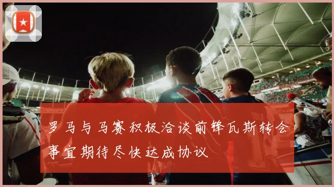 罗马与马赛积极洽谈前锋瓦斯转会事宜期待尽快达成协议