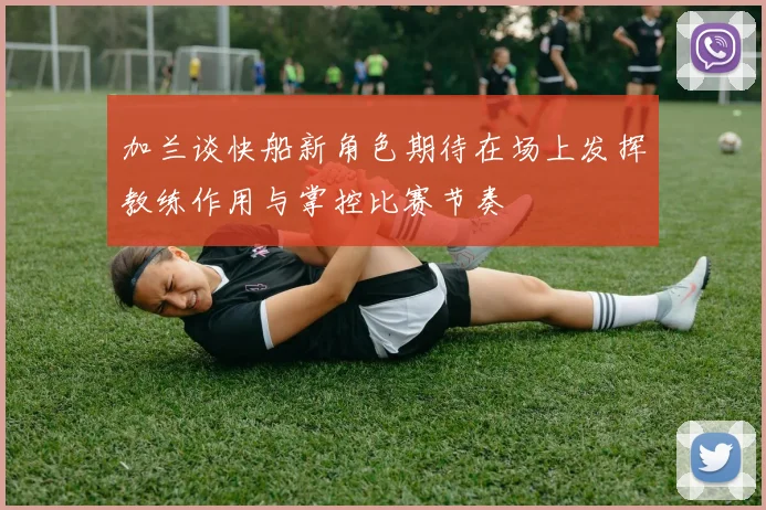 加兰谈快船新角色期待在场上发挥教练作用与掌控比赛节奏
