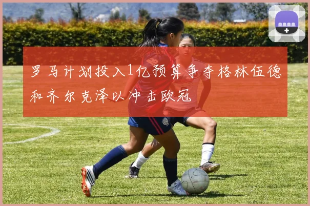罗马计划投入1亿预算争夺格林伍德和齐尔克泽以冲击欧冠