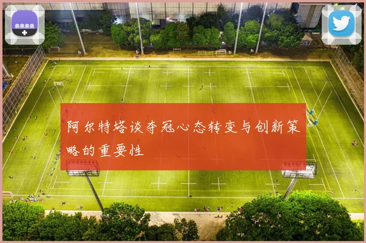 阿尔特塔谈夺冠心态转变与创新策略的重要性