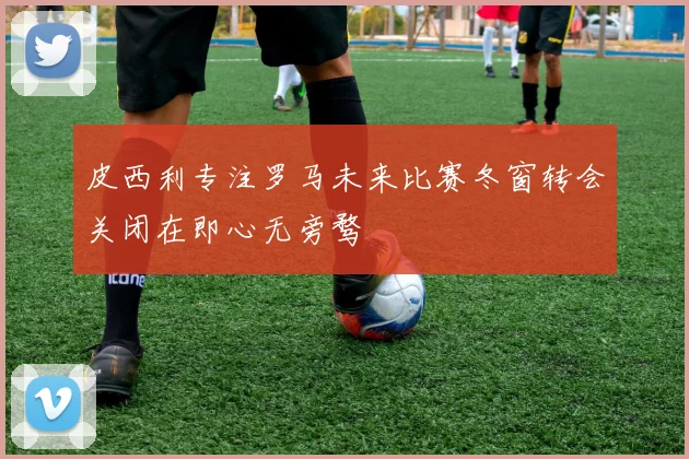 皮西利专注罗马未来比赛冬窗转会关闭在即心无旁骛