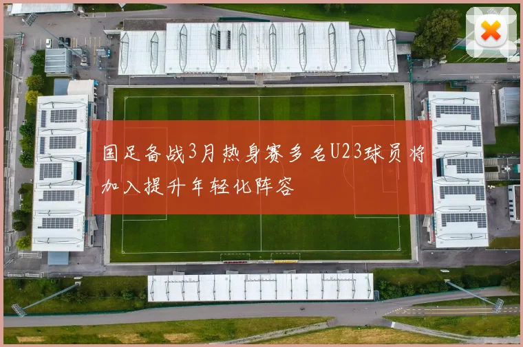 国足备战3月热身赛多名U23球员将加入提升年轻化阵容