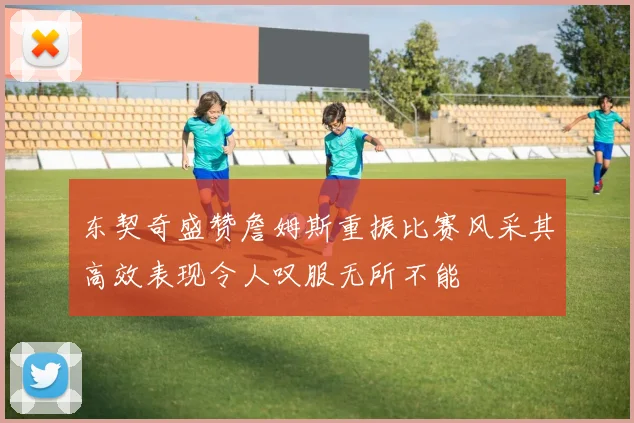 东契奇盛赞詹姆斯重振比赛风采其高效表现令人叹服无所不能