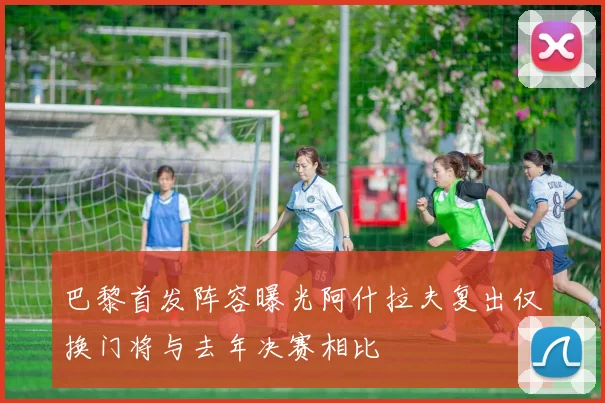 巴黎首发阵容曝光阿什拉夫复出仅换门将与去年决赛相比
