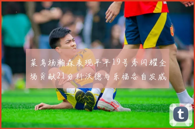 菜鸟杨瀚森表现平平19号秀闪耀全场贡献21分科沃德与乐福各自发威