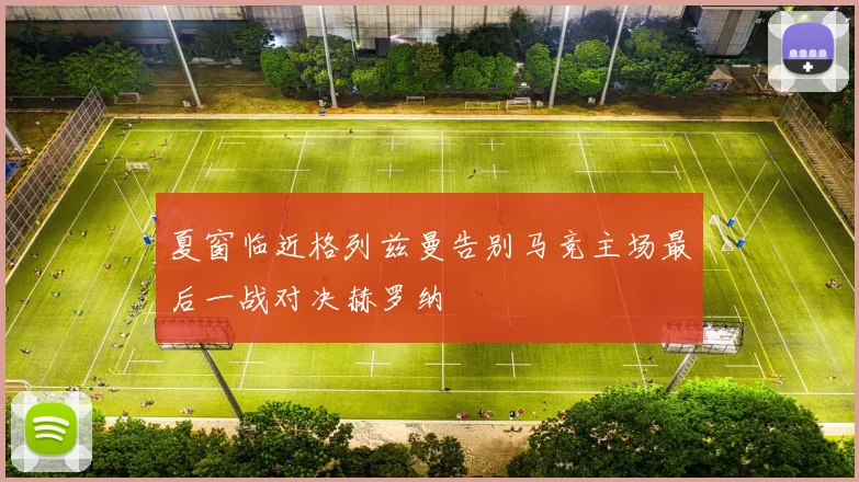 夏窗临近格列兹曼告别马竞主场最后一战对决赫罗纳