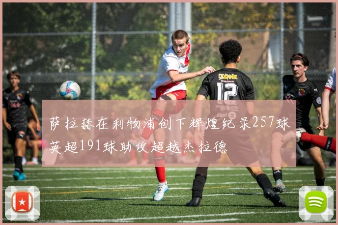 萨拉赫在利物浦创下辉煌纪录257球英超191球助攻超越杰拉德