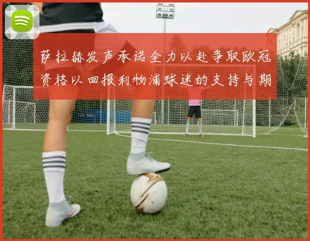 萨拉赫发声承诺全力以赴争取欧冠资格以回报利物浦球迷的支持与期待