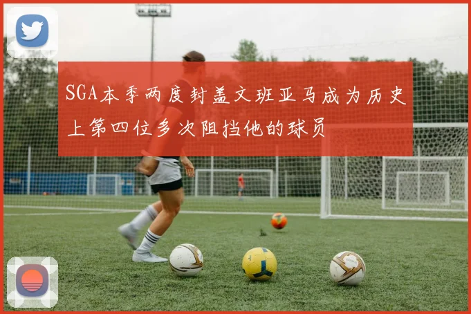 SGA本季两度封盖文班亚马成为历史上第四位多次阻挡他的球员